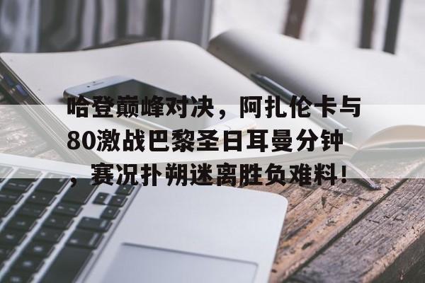 关于哈登巅峰对决，阿扎伦卡与80激战巴黎圣日耳曼分钟，赛况扑朔迷离胜负难料！的信息